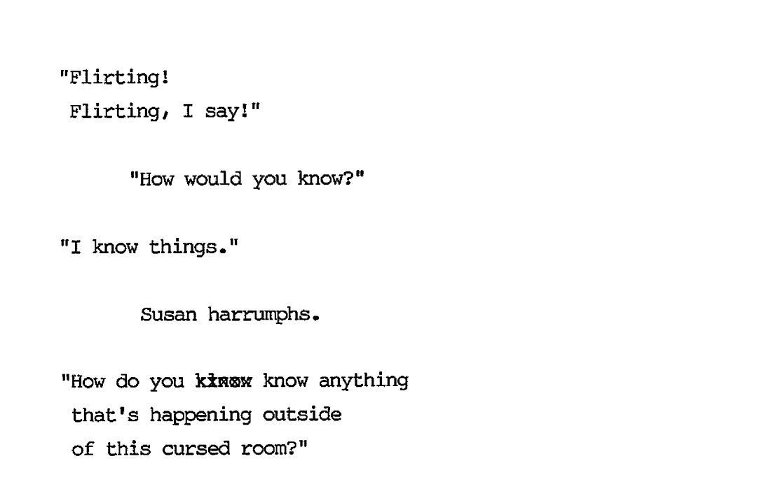 “Flirting! Flirting, I say!” “How would you know?” “I know things.” Susan harrumphs. “How do you know anything that’s happening outside of this cursed room?”