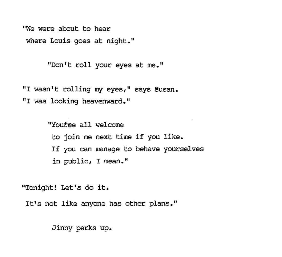 “We were about to hear where Louis goes at night.” “Don’t you roll your eyes at me.” “I wasn’t rolling my eyes,” says Susan. “I was looking heavenward.” “You’re all welcome to join me next time if you like. If you can manage behave yourselves in public, I mean.” "Tonight! Let’s do it. It’s not like anyone has other plans.” Jinny perks up. 