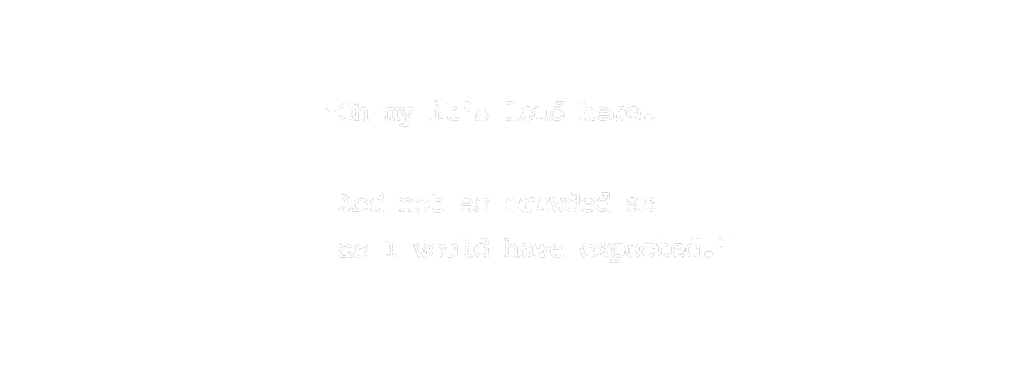 "Oh, my it's loud here. And not as crowded as I would have expected."