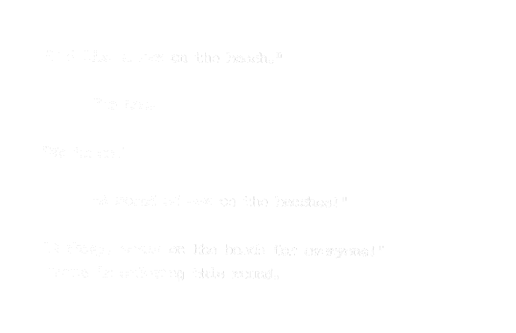 “I don’t know but I heard someone order one.” “I’d like a sex on the beach.” “Me too.” “Me three.” “A round of sex on the beaches!” “Barkeep, sexes on the beach for everyone!” Louis is ordering this round.